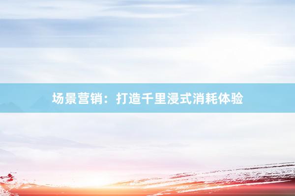 场景营销：打造千里浸式消耗体验